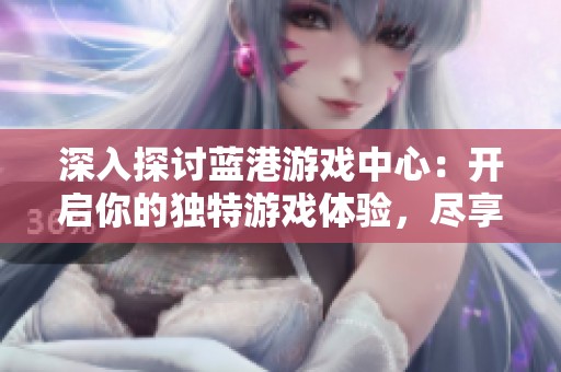 深入探讨蓝港游戏中心：开启你的独特游戏体验，尽享无尽乐趣与创意的全新世界
