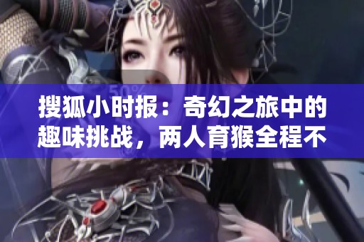 搜狐小时报：奇幻之旅中的趣味挑战，两人育猴全程不盖被子的离奇故事