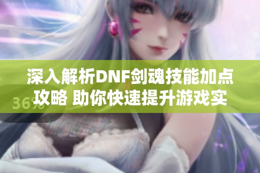 深入解析DNF剑魂技能加点攻略 助你快速提升游戏实力与乐趣