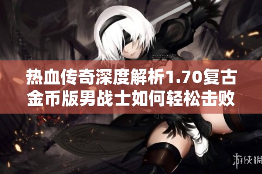 热血传奇深度解析1.70复古金币版男战士如何轻松击败女道士的战斗策略与技巧分享