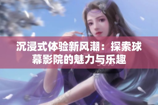 沉浸式体验新风潮：探索球幕影院的魅力与乐趣
