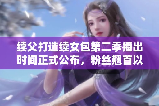 续父打造续女包第二季播出时间正式公布，粉丝翘首以待！