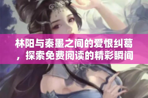林阳与秦墨之间的爱恨纠葛，探索免费阅读的精彩瞬间