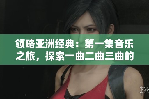 领略亚洲经典：第一集音乐之旅，探索一曲二曲三曲的魅力