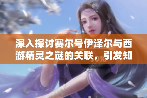 深入探讨赛尔号伊泽尔与西游精灵之谜的关联，引发知乎热议的背后故事