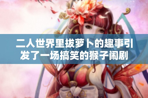 二人世界里拔萝卜的趣事引发了一场搞笑的猴子闹剧