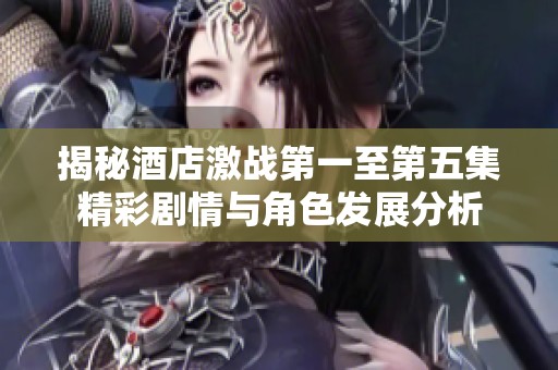揭秘酒店激战第一至第五集精彩剧情与角色发展分析