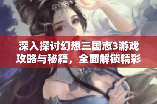 深入探讨幻想三国志3游戏攻略与秘籍，全面解锁精彩玩法与技巧分享