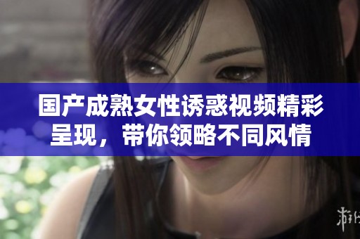 国产成熟女性诱惑视频精彩呈现，带你领略不同风情