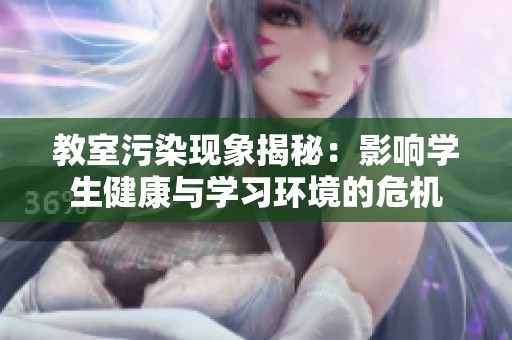 教室污染现象揭秘：影响学生健康与学习环境的危机