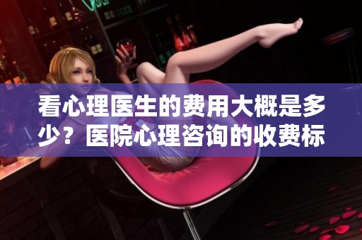 看心理医生的费用大概是多少？医院心理咨询的收费标准解析
