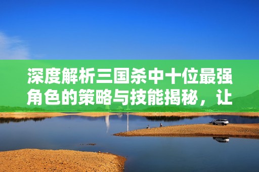 深度解析三国杀中十位最强角色的策略与技能揭秘，让你在游戏中占据优势