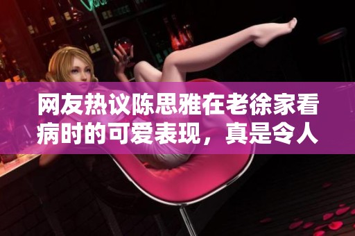 网友热议陈思雅在老徐家看病时的可爱表现，真是令人忍俊不禁！
