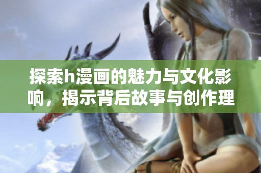 探索h漫画的魅力与文化影响，揭示背后故事与创作理念