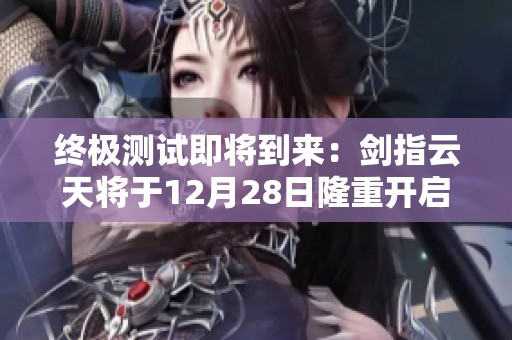终极测试即将到来：剑指云天将于12月28日隆重开启新版冒险之旅！