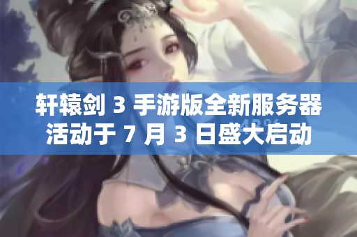 轩辕剑 3 手游版全新服务器活动于 7 月 3 日盛大启动，惊喜礼包等你来拿！