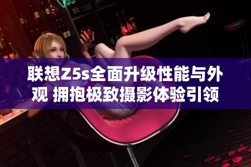 联想Z5s全面升级性能与外观 拥抱极致摄影体验引领科技潮流