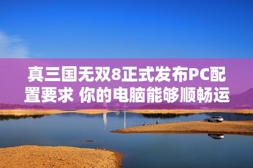真三国无双8正式发布PC配置要求 你的电脑能够顺畅运行游戏吗