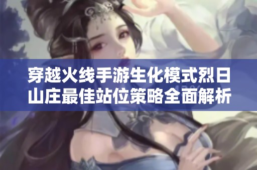 穿越火线手游生化模式烈日山庄最佳站位策略全面解析与推荐指南