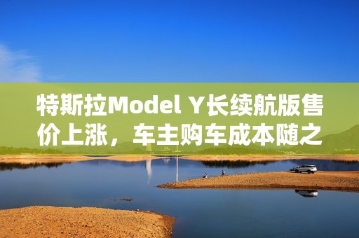 特斯拉Model Y长续航版售价上涨，车主购车成本随之增加引发热议