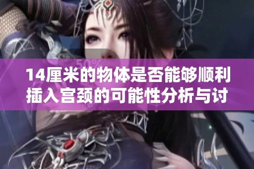 14厘米的物体是否能够顺利插入宫颈的可能性分析与讨论