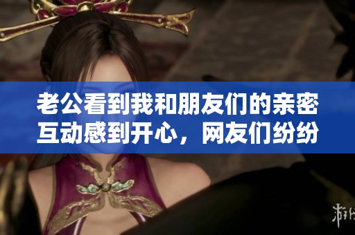 老公看到我和朋友们的亲密互动感到开心，网友们纷纷称赞这是多么幸福的场景！