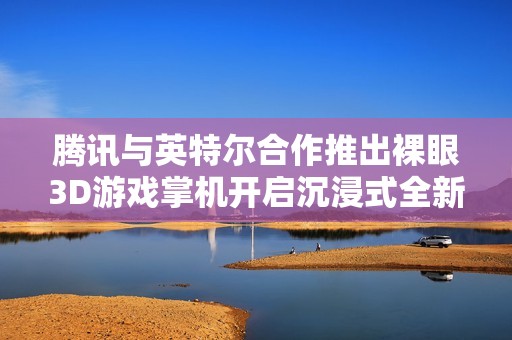 腾讯与英特尔合作推出裸眼3D游戏掌机开启沉浸式全新游戏体验大门