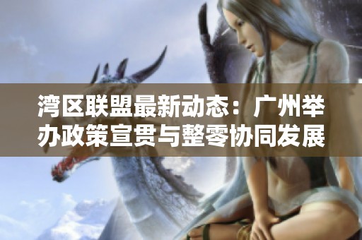 湾区联盟最新动态：广州举办政策宣贯与整零协同发展活动促进区域合作与经济增长