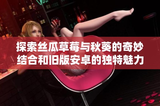 探索丝瓜草莓与秋葵的奇妙结合和旧版安卓的独特魅力
