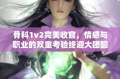 骨科1v2完美收官，情感与职业的双重考验终迎大团圆
