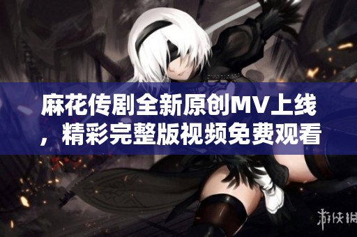 麻花传剧全新原创MV上线，精彩完整版视频免费观看！
