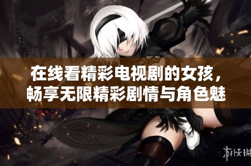 在线看精彩电视剧的女孩，畅享无限精彩剧情与角色魅力