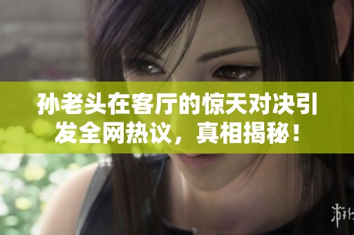 孙老头在客厅的惊天对决引发全网热议，真相揭秘！