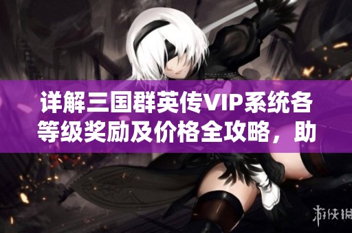 详解三国群英传VIP系统各等级奖励及价格全攻略，助你快速提升游戏体验
