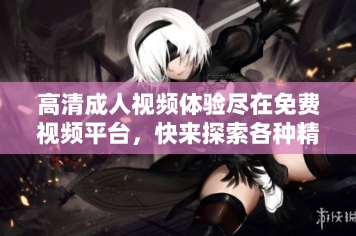 高清成人视频体验尽在免费视频平台，快来探索各种精彩内容