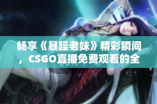 畅享《暴躁老妹》精彩瞬间，CSGO直播免费观看的全新体验