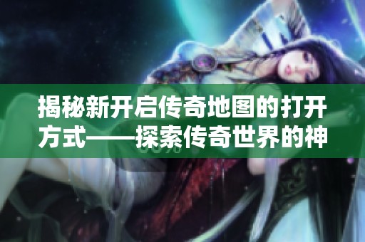揭秘新开启传奇地图的打开方式——探索传奇世界的神秘入口之旅