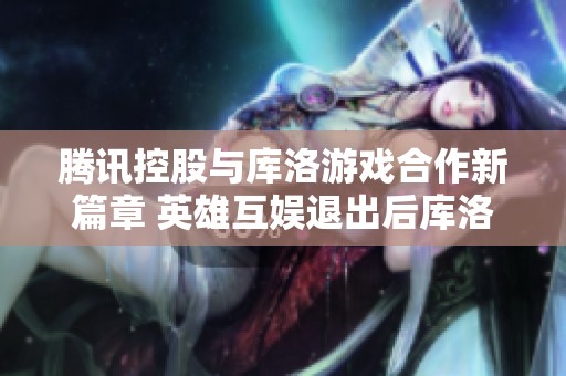 腾讯控股与库洛游戏合作新篇章 英雄互娱退出后库洛的前景展望与挑战分析