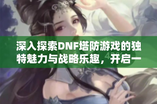 深入探索DNF塔防游戏的独特魅力与战略乐趣，开启一场别样的游戏体验之旅