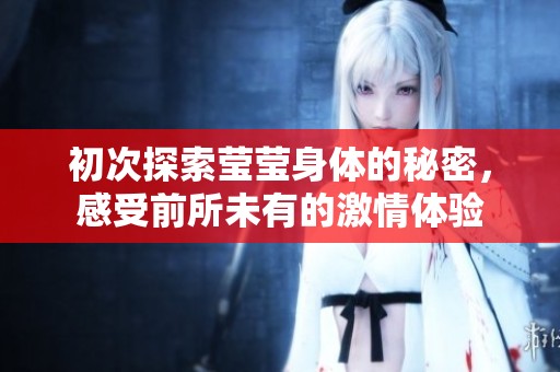 初次探索莹莹身体的秘密，感受前所未有的激情体验
