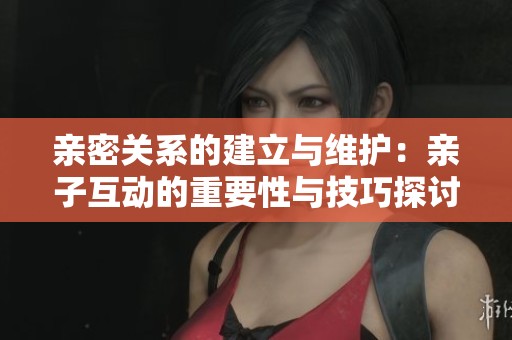 亲密关系的建立与维护：亲子互动的重要性与技巧探讨