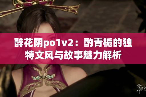 醉花阴po1v2：酌青栀的独特文风与故事魅力解析