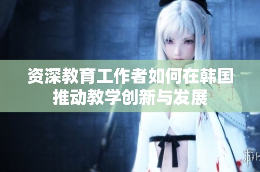 资深教育工作者如何在韩国推动教学创新与发展