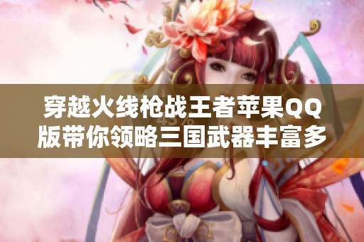 穿越火线枪战王者苹果QQ版带你领略三国武器丰富多样的精美皮肤体验