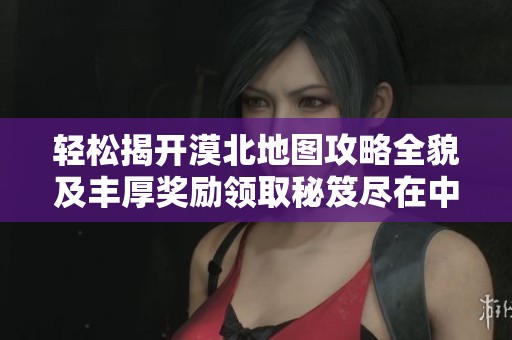 轻松揭开漠北地图攻略全貌及丰厚奖励领取秘笈尽在中艺藏手游网