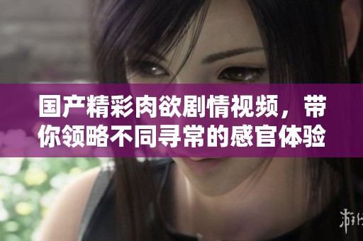 国产精彩肉欲剧情视频，带你领略不同寻常的感官体验