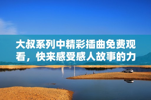 大叔系列中精彩插曲免费观看，快来感受感人故事的力量！