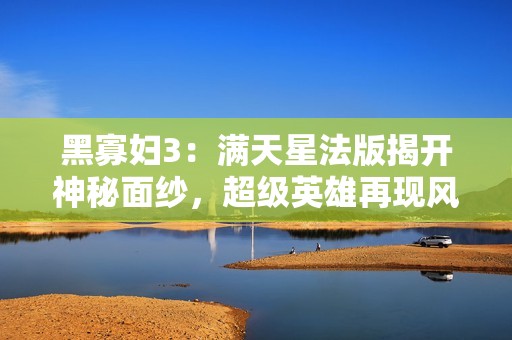 黑寡妇3：满天星法版揭开神秘面纱，超级英雄再现风采