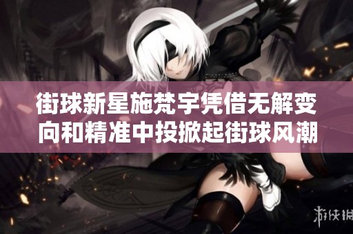 街球新星施梵宇凭借无解变向和精准中投掀起街球风潮的成功之道