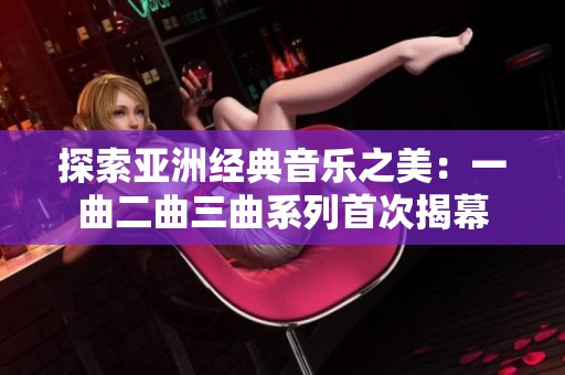 探索亚洲经典音乐之美：一曲二曲三曲系列首次揭幕